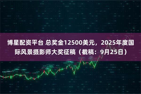 博星配资平台 总奖金12500美元,2025年度国际风景摄影师大奖征稿(截稿:9月25日)