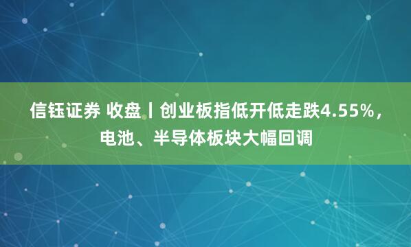 信钰证券 收盘丨创业板指低开低走跌4.55%,电池、半导体板块大幅回调