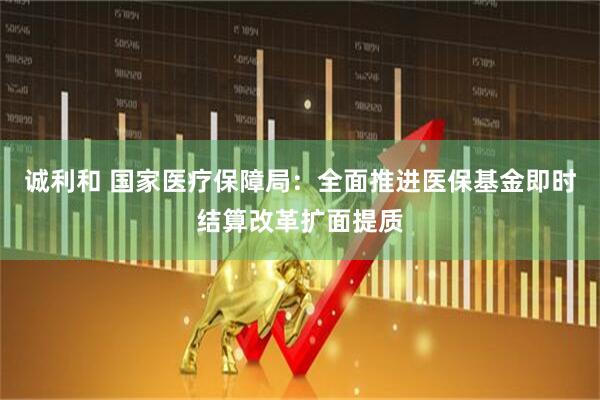 诚利和 国家医疗保障局:全面推进医保基金即时结算改革扩面提质