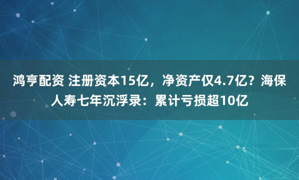 鸿亨配资 注册资本15亿，净资产仅4.7亿？海保人寿七年沉浮录：累计亏损超10亿