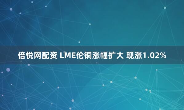 倍悦网配资 LME伦铜涨幅扩大 现涨1.02%