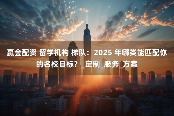 赢金配资 留学机构 梯队：2025 年哪类能匹配你的名校目标？_定制_服务_方案