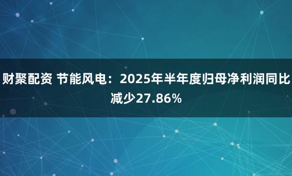 财聚配资 节能风电：2025年半年度归母净利润同比减少27.86%