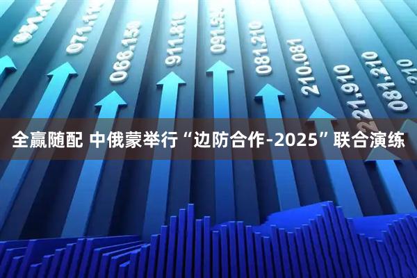 全赢随配 中俄蒙举行“边防合作-2025”联合演练