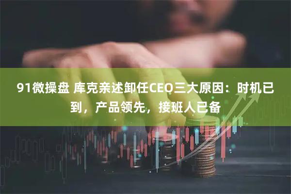 91微操盘 库克亲述卸任CEO三大原因：时机已到，产品领先，接班人已备