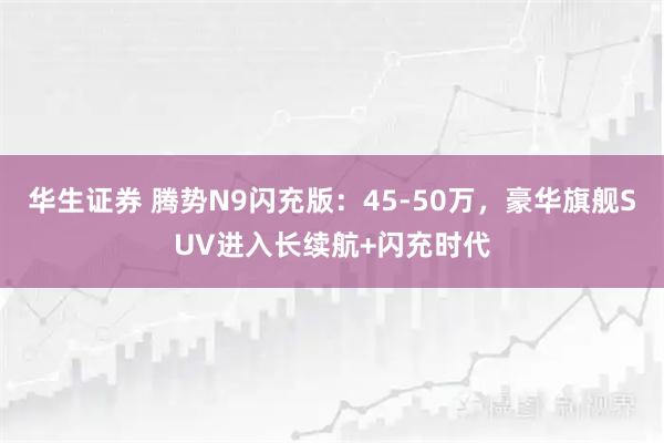 华生证券 腾势N9闪充版：45-50万，豪华旗舰SUV进入长续航+闪充时代