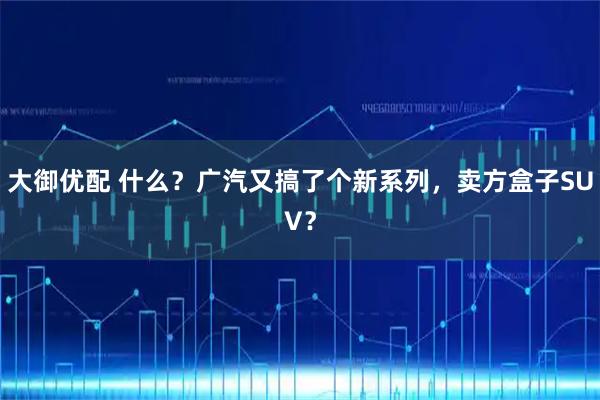 大御优配 什么？广汽又搞了个新系列，卖方盒子SUV？